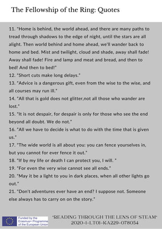 The Fellowship of the Ring: Quotes
11. Home is behind, the world ahead, and there are many paths to
tread through shadows to the edge of night, until the stars are all
alight. Then world behind and home ahead, we'll wander back to
home and bed. Mist and twilight, cloud and shade, away shall fade!
Away shall fade! Fire and lamp and meat and bread, and then to
bed! And then to bed!”
12. “Short cuts make long delays.”
13. “Advice is a dangerous gift, even from the wise to the wise, and
all courses may run ill.”
14. “All that is gold does not glitter,not all those who wander are
lost.”
15. “It is not despair, for despair is only for those who see the end
beyond all doubt. We do not.”
16. “All we have to decide is what to do with the time that is given
us.”
17. “The wide world is all about you: you can fence yourselves in,
but you cannot for ever fence it out.”
18. “If by my life or death I can protect you, I will. ”
19. “For even the very wise cannot see all ends.”
20. “May it be a light to you in dark places, when all other lights go
out.”
21. “Don't adventures ever have an end? I suppose not. Someone
else always has to carry on on the story.”
READING THROUGH THE LENS OF STEAM
2020-1-LT01-KA229-078054
 