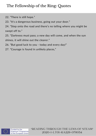 The Fellowship of the Ring: Quotes
22. “There is still hope.”
23. “It's a dangerous business, going out your door.”
24. “Step onto the road and there’s no telling where you might be
swept off to.”
25. “Darkness must pass; a new day will come, and when the sun
shines, it will shine out the clearer.”
26. “But good luck to you - today and every day!”
27. “Courage is found in unlikely places,”
READING THROUGH THE LENS OF STEAM
2020-1-LT01-KA229-078054
 