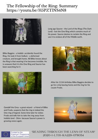 The Fellowship of the Ring: Summary
https://youtu.be/H5PZTlNS4N8
READING THROUGH THE LENS OF STEAM
2020-1-LT01-KA229-078054
Long ago Sauron - the Lord of the Rings (The Dark
Lord) - lost the One Ring which contains much of
his power. Sauron desires to reclaim the Ring and
use it to enslave all of the Middle-earth.
Bilbo Baggins - a hobbit- accidently found the
Ring. He took it from Gollum - a deformed
creature, and brought home. All Bilbo knows about
the Ring is that wearing it he becomes invisible. He
is unaware that it is the One Ring and Sauron has
been searching for it
After his 111th birthday Bilbo Baggins decides to
go for a trip leaving home and the ring for his
cousin Frodo.
Gandalf the Grey- a great wizard - a friend of Bilbo
and Frodo, suspects that the ring is indeed the
One ring of legend. Some time later he visites
Frodo and tells him to take the ring away from
hobbits land - Shire- because Sauron's power is
growing onece again.
 