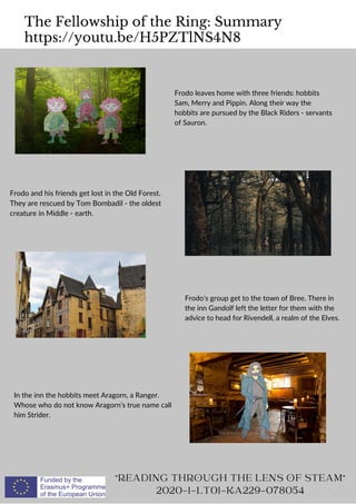 The Fellowship of the Ring: Summary
https://youtu.be/H5PZTlNS4N8
READING THROUGH THE LENS OF STEAM
2020-1-LT01-KA229-078054
Frodo leaves home with three friends: hobbits
Sam, Merry and Pippin. Along their way the
hobbits are pursued by the Black Riders - servants
of Sauron.
Frodo and his friends get lost in the Old Forest.
They are rescued by Tom Bombadil - the oldest
creature in Middle - earth.
Frodo's group get to the town of Bree. There in
the inn Gandolf left the letter for them with the
advice to head for Rivendell, a realm of the Elves.
In the inn the hobbits meet Aragorn, a Ranger.
Whose who do not know Aragorn’s true name call
him Strider.
 