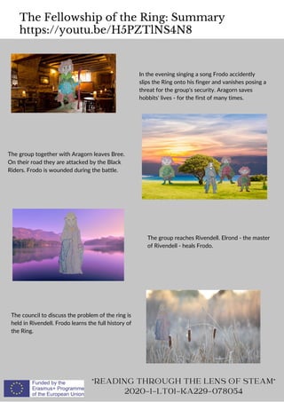 The Fellowship of the Ring: Summary
https://youtu.be/H5PZTlNS4N8
READING THROUGH THE LENS OF STEAM
2020-1-LT01-KA229-078054
In the evening singing a song Frodo accidently
slips the Ring onto his finger and vanishes posing a
threat for the group's security. Aragorn saves
hobbits' lives - for the first of many times.
The group together with Aragorn leaves Bree.
On their road they are attacked by the Black
Riders. Frodo is wounded during the battle.
The group reaches Rivendell. Elrond - the master
of Rivendell - heals Frodo.
The council to discuss the problem of the ring is
held in Rivendell. Frodo learns the full history of
the Ring.
 