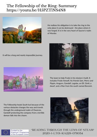 The Fellowship of the Ring: Summary
https://youtu.be/H5PZTlNS4N8
READING THROUGH THE LENS OF STEAM
2020-1-LT01-KA229-078054
He realises his obligation is to take the ring to the
only place it can be destroyed - the place where it
was forged. It is in the very heart of Sauron's realm
of Mordor.
It will be a long and nearly impossible journey.
The team to help Frodo in his mission ir built. It
includes Frodo himself, his friends Sam, Merry and
Pippin, Aragorn, Gandalf, Legolas, an Elf, Gimli, a
dwarf, and a Man from the south named Boromir.
The Fellowship heads South but because of the
various obstacles changes the way and travels
through the underground realm of Dwarves.
Gandolf protecting the company from a terrible
demon falls into the chasm.
 