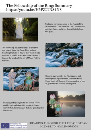 The Fellowship of the Ring: Summary
https://youtu.be/H5PZTlNS4N8
READING THROUGH THE LENS OF STEAM
2020-1-LT01-KA229-078054
Frodo and his friends arrive to the forest of the
Galadrim Elves. They meet the Lady Galadriel who
tests their hearts and gives them gifts to help on
their quest.
The fellowship leaves the forest of the Elves
and travels down the Great River by boat.
Reaching the Falls of Rauros they must decide
whether to head toward Mordor on the east or
toward the safety of the city of Minas Tirith to
the west.
Boromir, overcome by the Ring’s power and
desiring the Ring for himself, confronts Frodo.
Frodo fends off Boromir. It becomes clear to him
to go to Mordor to fullfil his obligation.
Realizing all the dangers for his friends Frodo
decides to travel alone. But his plan to leave
secretly fails. Sam manages that and goes together
with Frodo.
 