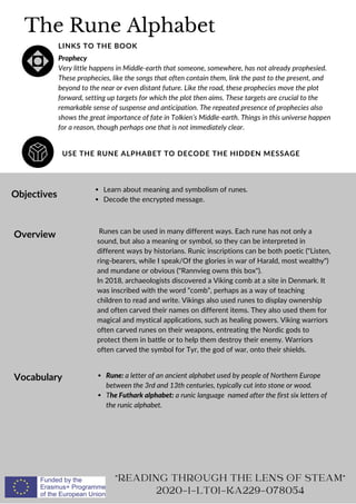 The Rune Alphabet
USE THE RUNE ALPHABET TO DECODE THE HIDDEN MESSAGE
LINKS TO THE BOOK
Prophecy
Very little happens in Middle-earth that someone, somewhere, has not already prophesied.
These prophecies, like the songs that often contain them, link the past to the present, and
beyond to the near or even distant future. Like the road, these prophecies move the plot
forward, setting up targets for which the plot then aims. These targets are crucial to the
remarkable sense of suspense and anticipation. The repeated presence of prophecies also
shows the great importance of fate in Tolkien’s Middle-earth. Things in this universe happen
for a reason, though perhaps one that is not immediately clear.
Objectives
Overview
Vocabulary
Learn about meaning and symbolism of runes.
Decode the encrypted message.
Runes can be used in many different ways. Each rune has not only a
sound, but also a meaning or symbol, so they can be interpreted in
different ways by historians. Runic inscriptions can be both poetic (Listen,
ring-bearers, while I speak/Of the glories in war of Harald, most wealthy)
and mundane or obvious (Rannvieg owns this box).
In 2018, archaeologists discovered a Viking comb at a site in Denmark. It
was inscribed with the word “comb”, perhaps as a way of teaching
children to read and write. Vikings also used runes to display ownership
and often carved their names on different items. They also used them for
magical and mystical applications, such as healing powers. Viking warriors
often carved runes on their weapons, entreating the Nordic gods to
protect them in battle or to help them destroy their enemy. Warriors
often carved the symbol for Tyr, the god of war, onto their shields.
Rune: a letter of an ancient alphabet used by people of Northern Europe
between the 3rd and 13th centuries, typically cut into stone or wood.
The Futhark alphabet: a runic language named after the first six letters of
the runic alphabet.
READING THROUGH THE LENS OF STEAM
2020-1-LT01-KA229-078054
 