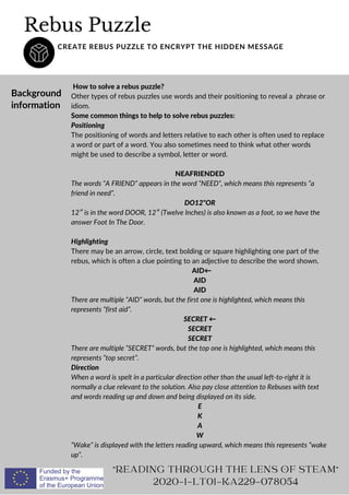 Rebus Puzzle
CREATE REBUS PUZZLE TO ENCRYPT THE HIDDEN MESSAGE
Background
information
How to solve a rebus puzzle?
Other types of rebus puzzles use words and their positioning to reveal a phrase or
idiom.
Some common things to help to solve rebus puzzles:
Positioning
The positioning of words and letters relative to each other is often used to replace
a word or part of a word. You also sometimes need to think what other words
might be used to describe a symbol, letter or word.
NEAFRIENDED
The words “A FRIEND” appears in the word “NEED”, which means this represents “a
friend in need”.
DO12OR
12″ is in the word DOOR, 12″ (Twelve Inches) is also known as a foot, so we have the
answer Foot In The Door.
Highlighting
There may be an arrow, circle, text bolding or square highlighting one part of the
rebus, which is often a clue pointing to an adjective to describe the word shown.
AID←
AID
AID
There are multiple “AID” words, but the first one is highlighted, which means this
represents “first aid”.
SECRET ←
SECRET
SECRET
There are multiple “SECRET” words, but the top one is highlighted, which means this
represents “top secret”.
Direction
When a word is spelt in a particular direction other than the usual left-to-right it is
normally a clue relevant to the solution. Also pay close attention to Rebuses with text
and words reading up and down and being displayed on its side.
E
K
A
W
“Wake” is displayed with the letters reading upward, which means this represents “wake
up“.
READING THROUGH THE LENS OF STEAM
2020-1-LT01-KA229-078054
 