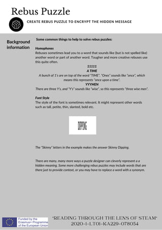 Rebus Puzzle
CREATE REBUS PUZZLE TO ENCRYPT THE HIDDEN MESSAGE
Background
information
Some common things to help to solve rebus puzzles:
Homophones
Rebuses sometimes lead you to a word that sounds like (but is not spelled like)
another word or part of another word. Tougher and more creative rebuses use
this quite often.
11111
A TIME
A bunch of 1’s are on top of the word “TIME”. “Ones” sounds like “once”, which
means this represents “once upon a time”.
YYYMEN
There are three Y’s, and “Y’s” sounds like “wise”, so this represents “three wise men”.
Font Style
The style of the font is sometimes relevant. It might represent other words
such as tall, petite, thin, slanted, bold etc.
The “Skinny” letters in the example makes the answer Skinny Dipping.
There are many, many more ways a puzzle designer can cleverly represent a a
hidden meaning. Some more challenging rebus puzzles may include words that are
there just to provide context, or you may have to replace a word with a synonym.
READING THROUGH THE LENS OF STEAM
2020-1-LT01-KA229-078054
 
