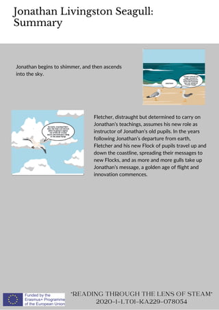 Jonathan Livingston Seagull:
Summary
"READING THROUGH THE LENS OF STEAM"
2020-1-LT01-KA229-078054
Jonathan begins to shimmer, and then ascends
into the sky.
Fletcher, distraught but determined to carry on
Jonathan’s teachings, assumes his new role as
instructor of Jonathan’s old pupils. In the years
following Jonathan’s departure from earth,
Fletcher and his new Flock of pupils travel up and
down the coastline, spreading their messages to
new Flocks, and as more and more gulls take up
Jonathan’s message, a golden age of flight and
innovation commences.
 