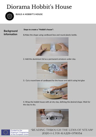 Steps to create a Hobbit's house:
1.Make the shape using cardboard box and round plastic bottle.
2. Add the aluminium foil as a permanent armature under clay.
3. Cut a round base of cardboard for the house and add it using hot glue
4. Wrap the hobbit house with air dry clay, defining the desired shape. Wait for
the clay to dry.
Diorama Hobbit's House
BUILD A HOBBIT'S HOUSE
READING THROUGH THE LENS OF STEAM
2020-1-LT01-KA229-078054
Background
information
 
