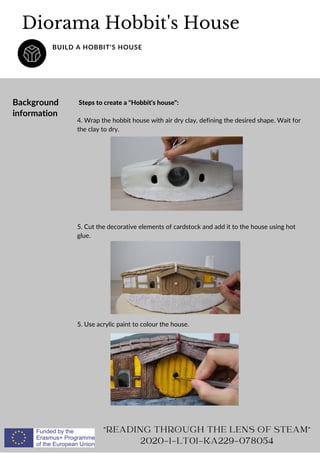 Steps to create a Hobbit's house:
4. Wrap the hobbit house with air dry clay, defining the desired shape. Wait for
the clay to dry.
5. Cut the decorative elements of cardstock and add it to the house using hot
glue.
5. Use acrylic paint to colour the house.
Diorama Hobbit's House
BUILD A HOBBIT'S HOUSE
READING THROUGH THE LENS OF STEAM
2020-1-LT01-KA229-078054
Background
information
 