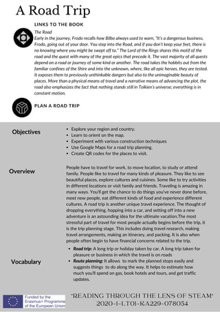A Road Trip
PLAN A ROAD TRIP
LINKS TO THE BOOK
The Road
Early in the journey, Frodo recalls how Bilbo always used to warn, “It’s a dangerous business,
Frodo, going out of your door. You step into the Road, and if you don’t keep your feet, there is
no knowing where you might be swept off to.” The Lord of the Rings shares this motif of the
road and the quest with many of the great epics that precede it. The vast majority of all quests
depend on a road or journey of some kind or another. The road takes the hobbits out from the
familiar confines of the Shire and into the unknown, where, like all epic heroes, they are tested.
It exposes them to previously unthinkable dangers but also to the unimaginable beauty of
places. More than a physical means of travel and a narrative means of advancing the plot, the
road also emphasizes the fact that nothing stands still in Tolkien’s universe; everything is in
constant motion.
Objectives
Overview
Vocabulary
Explore your region and country.
Learn to orient on the map.
Experiment with various construction techniques
Use Google Maps for a road trip planning.
Create QR codes for the places to visit.
People have to travel for work, to move location, to study or attend
family. People like to travel for many kinds of pleasure. They like to see
beautiful places, explore cultures and cuisines. Some like to try activities
in different locations or visit family and friends. Traveling is amazing in
many ways. You'll get the chance to do things you've never done before,
meet new people, eat different kinds of food and experience different
cultures. A road trip is another unique travel experience. The thought of
dropping everything, hopping into a car, and setting off into a new
adventure is an astounding idea for the ultimate vacation.The most
stressful part of travel for most people actually begins before the trip, it
is the trip planning stage. This includes doing travel research, making
travel arrangements, making an itinerary, and packing. It is also when
people often begin to have financial concerns related to the trip.
Road trip: A long trip or holiday taken by car. A long trip taken for
pleasure or business in which the travel is on roads
Route planning: It allows to mark the planned stops easily and
suggests things to do along the way. It helps to estimate how
much you'll spend on gas, book hotels and tours, and get traffic
updates.
READING THROUGH THE LENS OF STEAM
2020-1-LT01-KA229-078054
 