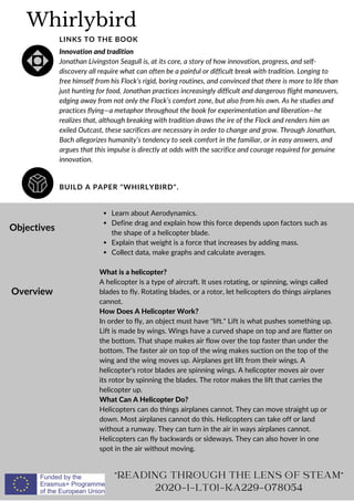Whirlybird
BUILD A PAPER "WHIRLYBIRD".
LINKS TO THE BOOK
Innovation and tradition
Jonathan Livingston Seagull is, at its core, a story of how innovation, progress, and self-
discovery all require what can often be a painful or difficult break with tradition. Longing to
free himself from his Flock’s rigid, boring routines, and convinced that there is more to life than
just hunting for food, Jonathan practices increasingly difficult and dangerous flight maneuvers,
edging away from not only the Flock’s comfort zone, but also from his own. As he studies and
practices flying—a metaphor throughout the book for experimentation and liberation—he
realizes that, although breaking with tradition draws the ire of the Flock and renders him an
exiled Outcast, these sacrifices are necessary in order to change and grow. Through Jonathan,
Bach allegorizes humanity’s tendency to seek comfort in the familiar, or in easy answers, and
argues that this impulse is directly at odds with the sacrifice and courage required for genuine
innovation.
Objectives
Overview
Learn about Aerodynamics.
Define drag and explain how this force depends upon factors such as
the shape of a helicopter blade.
Explain that weight is a force that increases by adding mass.
Collect data, make graphs and calculate averages.
What is a helicopter?
A helicopter is a type of aircraft. It uses rotating, or spinning, wings called
blades to fly. Rotating blades, or a rotor, let helicopters do things airplanes
cannot.
How Does A Helicopter Work?
In order to fly, an object must have "lift." Lift is what pushes something up.
Lift is made by wings. Wings have a curved shape on top and are flatter on
the bottom. That shape makes air flow over the top faster than under the
bottom. The faster air on top of the wing makes suction on the top of the
wing and the wing moves up. Airplanes get lift from their wings. A
helicopter's rotor blades are spinning wings. A helicopter moves air over
its rotor by spinning the blades. The rotor makes the lift that carries the
helicopter up.
What Can A Helicopter Do?
Helicopters can do things airplanes cannot. They can move straight up or
down. Most airplanes cannot do this. Helicopters can take off or land
without a runway. They can turn in the air in ways airplanes cannot.
Helicopters can fly backwards or sideways. They can also hover in one
spot in the air without moving.
"READING THROUGH THE LENS OF STEAM"
2020-1-LT01-KA229-078054
 