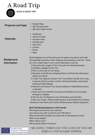 A Road Trip
PLAN A ROAD TRIP
Programs and Apps
Google Maps
QR code generator
QR code reader/scaner
Determine the Length of Your Trip and Your Main Destination
Establish a Budget for the Trip
Plan an Overview of Your Route
Research  Identify Key Stopping Points and Must-See Attractions
Along Your Route
Create Your Agenda: Choose Your Travel Dates, Decide How Long
to Spend at Each Location, Create a Driving Schedule, and Include
Estimated Daily Mileage
Research and Choose Your Accommodations, Making Reservations
as Needed
Make Sure Your Vehicle is Tuned Up and Ready to Go, Including
Emergency Supplies
Pack for the Trip Based on Your Destination and Activities
Plan Your Snacks, Meals, Entertainment, and Activities for the Road
Review Your Plans and Confirm All Reservations Before Departure.
Road-tripping is one of the best ways to explore new places and make
unforgettable memories. Many things go into planning a road trip. There
are a few simple steps to do as you’re planning a road trip:
1.
2.
3.
4.
5.
6.
7.
8.
9.
10.
Road Trip Planning Questions to Ask Yourself
How long do you have for your road trip?
How long do you want to spend at your TOP places?
What are the other locations you would like to visit along your route?
What is your budget?
Where will you stay?
Will you book ahead or on the go?
READING THROUGH THE LENS OF STEAM
2020-1-LT01-KA229-078054
Materials
Cardboard
Sheets of paper
Hot glue sticks
Hot glue gun
Glue stick
Scissors
Pencil
Ruler
Background
information
 