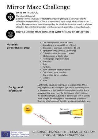 Mirror Maze Challenge
SOLVE A MIRROR MAZE CHALLENGE WITH THE LAW OF REFLECTION
LINKS TO THE BOOK
The Mirror of Galadriel
Galadriel’s mirror serves as a symbol of the ambiguity of the gift of knowledge and the
ultimate incomprehensibility of fate. It is impossible to try to escape what is shown in the
mirror. The only matter of importance regarding the knowledge the mirror reveals is what one
ultimately does with that knowledge—whether one uses it responsibly, or toward evil ends.
Background
information
Materials
(per one students group)
Light mostly travels through space in straight lines. This is
why, in physics, the concept of light rays is commonly used.
In this concept, a light ray is represented as a straight line or
arrow pointing away from the light source, which indicates
the direction of light. A bundle of parallel light rays is called a
beam of light. Picturing light as lines makes it possible to
illustrate what happens if light hits an object that is in its way.
One flashlight with a narrow beam
3 small mirror squares (10 cm x 10 cm)
3 squares of aluminum foil (10 cm x 10 cm)
3 pieces of string (about 12,5 cm long)
Colored construction paper (1 sheet)
12 clothespins or binder clips
Masking tape or painter's tape
Protractor
Ruler
Yardstick
Black cardstock paper (7 sheets)
One printed maze template
One printed target template
Scissors
Ruler
READING THROUGH THE LENS OF STEAM
2020-1-LT01-KA229-078054
 