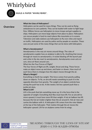 Whirlybird
BUILD A PAPER "WHIRLYBIRD".
Overview
What Are Uses of Helicopters?
Helicopters can be used for many things. They can be used as flying
ambulances to carry patients. They can be loaded with water to fight large
fires. Military forces use helicopters to move troops and get supplies to
ships. Helicopters can move large objects from place to place. Helicopters
can rescue people in hard-to-reach places like mountains or in oceans.
Television and radio stations use helicopters to fly over cities and report
on traffic. Helicopters are used by police and by people on vacation. These
uses are just some of the many things that can be done with helicopters.
What is Aerodynamics?
Aerodynamics is the way air moves around things. The rules of
aerodynamics explain how an airplane is able to fly. Anything that moves
through air reacts to aerodynamics. A rocket blasting off the launch pad
and a kite in the sky react to aerodynamics. Aerodynamics even acts on
cars, since air flows around cars.
What Are the Four Forces of Flight?
The four forces of flight are lift, weight, thrust and drag. These forces
make an object move up and down, and faster or slower. How much of
each force there is changes how the object moves through the air.
What Is Weight?
Everything on Earth has weight. This force comes from gravity pulling
down on objects. To fly, an aircraft needs something to push it in the
opposite direction from gravity. The weight of an object controls how
strong the push has to be. A kite needs a lot less upward push than a
jumbo jet does.
What Is Lift?
Lift is the push that lets something move up. It is the force that is the
opposite of weight. Everything that flies must have lift. For an aircraft to
move upward, it must have more lift than weight. A hot air balloon has lift
because the hot air inside is lighter than the air around it. Hot air rises and
carries the balloon with it. A helicopter's lift comes from the rotor blades
at the top of the helicopter. Their motion through the air moves the
helicopter upward. Lift for an airplane comes from its wings.
"READING THROUGH THE LENS OF STEAM"
2020-1-LT01-KA229-078054
 