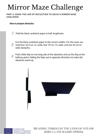 Mirror Maze Challenge
READING THROUGH THE LENS OF STEAM
2020-1-LT01-KA229-078054
PART 2: USING THE LAW OF REFLECTION TO SOLVE A MIRROR MAZE
CHALLENGE
How to prepare obstacles:
1 Fold the black cardstock paper in half, lengthwise.
2
Cut the black cardstock paper to the correct widths. For the maze you
need four 12,5 cm -in.-wide, four 19 cm -in.-wide, and one 25 cm-in.-
wide obstacles.
3
Fold a little flap on one long side of the obstacles and cut the flap at the
halfway point, folding the flaps out in opposite directions to make the
obstacles stand up.
 