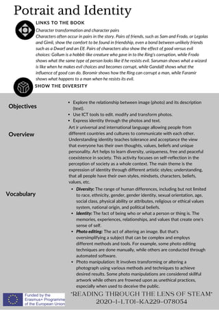 Potrait and Identity
SHOW THE DIVERSITY
LINKS TO THE BOOK
Character transformation and character pairs
Characters often occur in pairs in the story. Pairs of friends, such as Sam and Frodo, or Legolas
and Gimli, show the comfort to be found in friendship, even a bond between unlikely friends
such as a Dwarf and an Elf. Pairs of characters also show the effect of good versus evil
choices: Gollum is a hobbit-like creature who gave in to the Ring's corruption, while Frodo
shows what the same type of person looks like if he resists evil. Saruman shows what a wizard
is like when he makes evil choices and becomes corrupt, while Gandalf shows what the
influence of good can do. Boromir shows how the Ring can corrupt a man, while Faramir
shows what happens to a man when he resists its evil.
Objectives
Overview
Vocabulary
Explore the relationship between image (photo) and its description
(text).
Use ICT tools to edit. modify and transform photos.
Express identity through the photos and text.
Art ir universal and international language allowing people from
different countries and cultures to communicate with each other.
Understanding identity teaches tolerance and acceptance the view
that everyone has their own thoughts, values, beliefs and unique
personality. Art helps to learn diversity, uniqueness, free and peaceful
coexistence in society. This activity focuses on self-reflection in the
perception of society as a whole context. The main theme is the
expression of identity through different artistic styles; understanding,
that all people have their own styles, mindsets, characters, beliefs,
values, etc.
Diversity: The range of human differences, including but not limited
to race, ethnicity, gender, gender identity, sexual orientation, age,
social class, physical ability or attributes, religious or ethical values
system, national origin, and political beliefs.
Identity: The fact of being who or what a person or thing is. The
memories, experiences, relationships, and values that create one's
sense of self.
Photo editing: The act of altering an image. But that's
oversimplifying a subject that can be complex and employs
different methods and tools. For example, some photo editing
techniques are done manually, while others are conducted through
automated software.
Photo manipulation: It involves transforming or altering a
photograph using various methods and techniques to achieve
desired results. Some photo manipulations are considered skillful
artwork while others are frowned upon as unethical practices,
especially when used to deceive the public.
READING THROUGH THE LENS OF STEAM
2020-1-LT01-KA229-078054
 