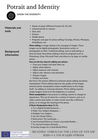 Potrait and Identity
SHOW THE DIVERSITY
Materials and
tools
Background
information
Sheets of paper (different format: A2, A3, A4)
Colored pencils or crayons
Glue stick
Scissors
Mobile phone
Programs and apps for photo editing: FaceApp, Phonto, Photopea,
PhotoRoom, etc.
,
Crop your images and clean them up.
Adjust white balance.
Adjust exposure and contrast.
Adjust color vibrancy and saturation.
Sharpen images.
Finalize and share.
Try a Digital Double Exposure. ...
Make Your Subject Disappear. ...
Multiply Your Subject. ...
Use the Droste Effect. ...
Restructure The Landscape. ...
Use Practical Effects to Create a Surrealist Reality. ...
Try Surreal Faceless Portraits. ...
Overlay Images for a Dual-World Effect.
Photo editing or image editing is the changing of images. These
images can be digital photographs, illustrations, prints, or
photographs on film). Traditional editing, such as airbrushing, is
done by hand. Now photo editing is done by programs such as
Photoshop, Gimp, Microsoft Paint and others or by Apps on mobile
phone.
Here are the key steps for editing your photos:
But here's the primary difference between photo editing and photo
manipulation: Photo editing improves the quality of the images,
whereas photo manipulation makes modifications to the image
itself– by adding or removing elements. Photo editing requires
simple imagery tools to fix the brightness or contrast.
Photo manipulation is the process of editing a photo to change its
appearance. This can be done for a variety of reasons, such as to
make a photo look better, to make it look more like a different
photo, or to change the meaning of the photo.
8 Photo Manipulation Ideas To Try
1.
2.
3.
4.
5.
6.
7.
8.
READING THROUGH THE LENS OF STEAM
2020-1-LT01-KA229-078054
 