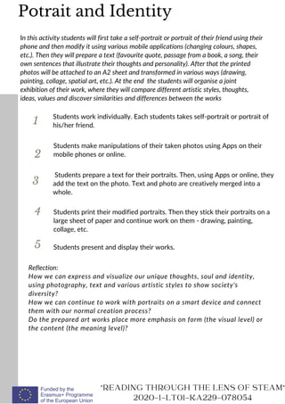 1
In this activity students will first take a self-portrait or portrait of their friend using their
phone and then modify it using various mobile applications (changing colours, shapes,
etc.). Then they will prepare a text (favourite quote, passage from a book, a song, their
own sentences that illustrate their thoughts and personality). After that the printed
photos will be attached to an A2 sheet and transformed in various ways (drawing,
painting, collage, spatial art, etc.). At the end the students will organise a joint
exhibition of their work, where they will compare different artistic styles, thoughts,
ideas, values and discover similarities and differences between the works
Students work individually. Each students takes self-portrait or portrait of
his/her friend.
2
3
4
Students make manipulations of their taken photos using Apps on their
mobile phones or online.
Students prepare a text for their portraits. Then, using Apps or online, they
add the text on the photo. Text and photo are creatively merged into a
whole.
Students print their modified portraits. Then they stick their portraits on a
large sheet of paper and continue work on them - drawing, painting,
collage, etc.
Reflection:
How we can express and visualize our unique thoughts, soul and identity,
using photography, text and various artistic styles to show society's
diversity?
How we can continue to work with portraits on a smart device and connect
them with our normal creation process?
Do the prepared art works place more emphasis on form (the visual level) or
the content (the meaning level)?
READING THROUGH THE LENS OF STEAM
2020-1-LT01-KA229-078054
Students present and display their works.
5
Potrait and Identity
 