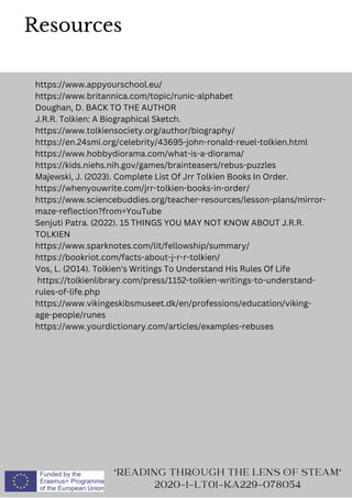 Resources
https://www.appyourschool.eu/
https://www.britannica.com/topic/runic-alphabet
Doughan, D. BACK TO THE AUTHOR
J.R.R. Tolkien: A Biographical Sketch.
https://www.tolkiensociety.org/author/biography/
https://en.24smi.org/celebrity/43695-john-ronald-reuel-tolkien.html
https://www.hobbydiorama.com/what-is-a-diorama/
https://kids.niehs.nih.gov/games/brainteasers/rebus-puzzles
Majewski, J. (2023). Complete List Of Jrr Tolkien Books In Order.
https://whenyouwrite.com/jrr-tolkien-books-in-order/
https://www.sciencebuddies.org/teacher-resources/lesson-plans/mirror-
maze-reflection?from=YouTube
Senjuti Patra. (2022). 15 THINGS YOU MAY NOT KNOW ABOUT J.R.R.
TOLKIEN
https://www.sparknotes.com/lit/fellowship/summary/
https://bookriot.com/facts-about-j-r-r-tolkien/
Vos, L. (2014). Tolkien's Writings To Understand His Rules Of Life
https://tolkienlibrary.com/press/1152-tolkien-writings-to-understand-
rules-of-life.php
https://www.vikingeskibsmuseet.dk/en/professions/education/viking-
age-people/runes
https://www.yourdictionary.com/articles/examples-rebuses
READING THROUGH THE LENS OF STEAM
2020-1-LT01-KA229-078054
 