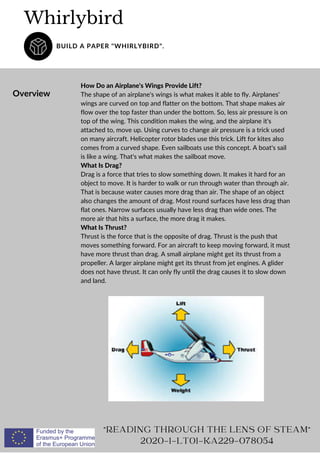 Overview
How Do an Airplane's Wings Provide Lift?
The shape of an airplane's wings is what makes it able to fly. Airplanes'
wings are curved on top and flatter on the bottom. That shape makes air
flow over the top faster than under the bottom. So, less air pressure is on
top of the wing. This condition makes the wing, and the airplane it's
attached to, move up. Using curves to change air pressure is a trick used
on many aircraft. Helicopter rotor blades use this trick. Lift for kites also
comes from a curved shape. Even sailboats use this concept. A boat's sail
is like a wing. That's what makes the sailboat move.
What Is Drag?
Drag is a force that tries to slow something down. It makes it hard for an
object to move. It is harder to walk or run through water than through air.
That is because water causes more drag than air. The shape of an object
also changes the amount of drag. Most round surfaces have less drag than
flat ones. Narrow surfaces usually have less drag than wide ones. The
more air that hits a surface, the more drag it makes.
What Is Thrust?
Thrust is the force that is the opposite of drag. Thrust is the push that
moves something forward. For an aircraft to keep moving forward, it must
have more thrust than drag. A small airplane might get its thrust from a
propeller. A larger airplane might get its thrust from jet engines. A glider
does not have thrust. It can only fly until the drag causes it to slow down
and land.
Whirlybird
BUILD A PAPER "WHIRLYBIRD".
"READING THROUGH THE LENS OF STEAM"
2020-1-LT01-KA229-078054
 