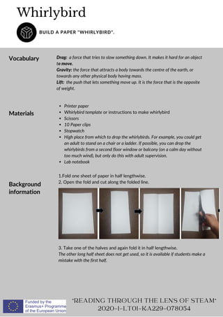 Whirlybird
BUILD A PAPER "WHIRLYBIRD".
Vocabulary Drag: a force that tries to slow something down. It makes it hard for an object
to move.
Gravity: the force that attracts a body towards the centre of the earth, or
towards any other physical body having mass.
Lift: the push that lets something move up. It is the force that is the opposite
of weight.
"READING THROUGH THE LENS OF STEAM"
2020-1-LT01-KA229-078054
Materials
Printer paper
Whirlybird template or instructions to make whirlybird
Scissors
10 Paper clips
Stopwatch
High place from which to drop the whirlybirds. For example, you could get
an adult to stand on a chair or a ladder. If possible, you can drop the
whirlybirds from a second floor window or balcony (on a calm day without
too much wind), but only do this with adult supervision.
Lab notebook
Background
information
1.Fold one sheet of paper in half lengthwise.
2. Open the fold and cut along the folded line.
3. Take one of the halves and again fold it in half lengthwise.
The other long half sheet does not get used, so it is available if students make a
mistake with the first half.
 