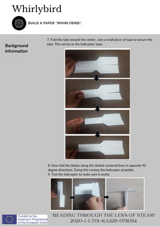 Whirlybird
BUILD A PAPER "WHIRLYBIRD".
"READING THROUGH THE LENS OF STEAM"
2020-1-LT01-KA229-078054
Background
information
7. Fold the tabs toward the center.. Use a small piece of tape to secure the
tabs. This serves as the helicopter base.
8. Now fold the blades along the dotted centered lines in opposite 90
degree directions. Doing this creates the helicopter propeller.
9. Test the helicopter to make sure it works.
 