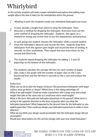 1
In this activity students will make a paper whirlybird and explore how adding more
weight affects the time it takes for the whirlybirdsto fall to the ground.
Working in pairs the students create one whirlybird (helicopter) per team.
2
3
A class, decides a height from which to drop the helicopter. Then,
discusses a method for dropping the helicopter. Everyone must use the
same method of dropping the helicopter. Students also agree on a
method for timing and review how to use the stopwatches (and practice).
Reflection:
What can we do to alter the impact of forces? Do parachutes/helicopters with larger
surface areas go faster or slower? Which force is this taking advantage of?
What if we add weight? Could we make a parachute with a large area and a large
weight that falls at the same rate as a small area and a small weight?
What is the force that pulls the helicopter/parachute to the ground? What force is
acting in the opposite direction to the force of gravity when you drop the
helicopter/parachute? What happened to the descent time for the helicopter as you
added paperclips? How could you design your helicopter/parachute to make it more
effective?
What do you think your design would accomplish that this helicopter design did not
accomplish?
Would your observations for this activity change with your new model helicopter?
"READING THROUGH THE LENS OF STEAM"
2020-1-LT01-KA229-078054
In each group one student releases the helicopter while a second student
times the helicopter's descent and records the time. students drop their
helicopters from the agreed-upon height and record the time of landing, in
seconds, on their worksheets. They repeat that two more times for the
second and third trials
Whirlybird
4
The students repeat dropping the helicopter by adding 1, 5 and 10
paperclips to the bottom of the helicopter.
5
The students calculate the average fall time for each number of paper
clips, make a line graph with the number of paper clips on the x-axis
(horizontal line) and the fall time in seconds on the y-axis and analyze the
results.
 
