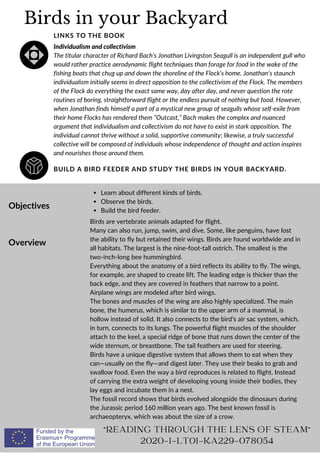 Birds in your Backyard
BUILD A BIRD FEEDER AND STUDY THE BIRDS IN YOUR BACKYARD.
LINKS TO THE BOOK
Individualism and collectivism
The titular character of Richard Bach’s Jonathan Livingston Seagull is an independent gull who
would rather practice aerodynamic flight techniques than forage for food in the wake of the
fishing boats that chug up and down the shoreline of the Flock’s home. Jonathan’s staunch
individualism initially seems in direct opposition to the collectivism of the Flock. The members
of the Flock do everything the exact same way, day after day, and never question the rote
routines of boring, straightforward flight or the endless pursuit of nothing but food. However,
when Jonathan finds himself a part of a mystical new group of seagulls whose self-exile from
their home Flocks has rendered them “Outcast,” Bach makes the complex and nuanced
argument that individualism and collectivism do not have to exist in stark opposition. The
individual cannot thrive without a solid, supportive community; likewise, a truly successful
collective will be composed of individuals whose independence of thought and action inspires
and nourishes those around them.
Objectives
Overview
Learn about different kinds of birds.
Observe the birds.
Build the bird feeder.
Birds are vertebrate animals adapted for flight.
Many can also run, jump, swim, and dive. Some, like penguins, have lost
the ability to fly but retained their wings. Birds are found worldwide and in
all habitats. The largest is the nine-foot-tall ostrich. The smallest is the
two-inch-long bee hummingbird.
Everything about the anatomy of a bird reflects its ability to fly. The wings,
for example, are shaped to create lift. The leading edge is thicker than the
back edge, and they are covered in feathers that narrow to a point.
Airplane wings are modeled after bird wings.
The bones and muscles of the wing are also highly specialized. The main
bone, the humerus, which is similar to the upper arm of a mammal, is
hollow instead of solid. It also connects to the bird’s air sac system, which,
in turn, connects to its lungs. The powerful flight muscles of the shoulder
attach to the keel, a special ridge of bone that runs down the center of the
wide sternum, or breastbone. The tail feathers are used for steering.
Birds have a unique digestive system that allows them to eat when they
can—usually on the fly—and digest later. They use their beaks to grab and
swallow food. Even the way a bird reproduces is related to flight. Instead
of carrying the extra weight of developing young inside their bodies, they
lay eggs and incubate them in a nest.
The fossil record shows that birds evolved alongside the dinosaurs during
the Jurassic period 160 million years ago. The best known fossil is
archaeopteryx, which was about the size of a crow.
"READING THROUGH THE LENS OF STEAM"
2020-1-LT01-KA229-078054
 