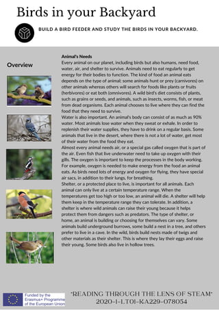 Overview
Animal's Needs
Every animal on our planet, including birds but also humans, need food,
water, air, and shelter to survive. Animals need to eat regularly to get
energy for their bodies to function. The kind of food an animal eats
depends on the type of animal; some animals hunt or prey (carnivores) on
other animals whereas others will search for foods like plants or fruits
(herbivores) or eat both (omnivores). A wild bird's diet consists of plants,
such as grains or seeds, and animals, such as insects, worms, fish, or meat
from dead organisms. Each animal chooses to live where they can find the
food that they need to survive.
Water is also important. An animal's body can consist of as much as 90%
water. Most animals lose water when they sweat or exhale. In order to
replenish their water supplies, they have to drink on a regular basis. Some
animals that live in the desert, where there is not a lot of water, get most
of their water from the food they eat.
Almost every animal needs air, or a special gas called oxygen that is part of
the air. Even fish that live underwater need to take up oxygen with their
gills. The oxygen is important to keep the processes in the body working.
For example, oxygen is needed to make energy from the food an animal
eats. As birds need lots of energy and oxygen for flying, they have special
air sacs, in addition to their lungs, for breathing.
Shelter, or a protected place to live, is important for all animals. Each
animal can only live at a certain temperature range. When the
temperatures get too high or too low, an animal will die. A shelter will help
them keep in the temperature range they can tolerate. In addition, a
shelter is where wild animals can raise their young because it helps
protect them from dangers such as predators. The type of shelter, or
home, an animal is building or choosing for themselves can vary. Some
animals build underground burrows, some build a nest in a tree, and others
prefer to live in a cave. In the wild, birds build nests made of twigs and
other materials as their shelter. This is where they lay their eggs and raise
their young. Some birds also live in hollow trees.
Birds in your Backyard
BUILD A BIRD FEEDER AND STUDY THE BIRDS IN YOUR BACKYARD.
"READING THROUGH THE LENS OF STEAM"
2020-1-LT01-KA229-078054
 