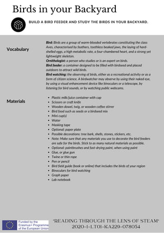 Vocabulary
Bird: Birds are a group of warm-blooded vertebrates constituting the class
Aves, characterised by feathers, toothless beaked jaws, the laying of hard-
shelled eggs, a high metabolic rate, a four-chambered heart, and a strong yet
lightweight skeleton.
Ornithologist: a person who studies or is an expert on birds.
Bird feeder: a container designed to be filled with birdseed and placed
outdoors to attract wild birds.
Bird watching: the observing of birds, either as a recreational activity or as a
form of citizen science. A birdwatcher may observe by using their naked eye,
by using a visual enhancement device like binoculars or a telescope, by
listening for bird sounds, or by watching public webcams.
Birds in your Backyard
BUILD A BIRD FEEDER AND STUDY THE BIRDS IN YOUR BACKYARD.
"READING THROUGH THE LENS OF STEAM"
2020-1-LT01-KA229-078054
Materials
Plastic milk/juice container with cap
Scissors or craft knife
Wooden dowel, twig, or wooden coffee stirrer
Bird food such as seeds or a birdseed mix
Mini cup(s)
Water
Masking tape
Optional: paper plate
Possible decorations: tree bark, shells, stones, stickers, etc.
Note: Make sure that any materials you use to decorate the bird feeders
are safe for the birds. Stick to as many natural materials as possible.
Optional: paintbrushes and fast-drying paint, when using paint
Glue, or glue gun
Twine or thin rope
Pen or pencil
Bird field guide (book or online) that includes the birds of your region
Binoculars for bird watching
Graph paper
Lab notebook
 