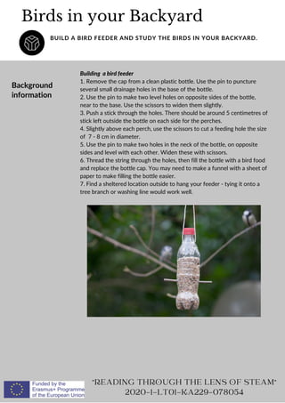 Background
information
Building a bird feeder
1. Remove the cap from a clean plastic bottle. Use the pin to puncture
several small drainage holes in the base of the bottle.
2. Use the pin to make two level holes on opposite sides of the bottle,
near to the base. Use the scissors to widen them slightly.
3. Push a stick through the holes. There should be around 5 centimetres of
stick left outside the bottle on each side for the perches.
4. Slightly above each perch, use the scissors to cut a feeding hole the size
of 7 - 8 cm in diameter.
5. Use the pin to make two holes in the neck of the bottle, on opposite
sides and level with each other. Widen these with scissors.
6. Thread the string through the holes, then fill the bottle with a bird food
and replace the bottle cap. You may need to make a funnel with a sheet of
paper to make filling the bottle easier.
7. Find a sheltered location outside to hang your feeder - tying it onto a
tree branch or washing line would work well.
Birds in your Backyard
BUILD A BIRD FEEDER AND STUDY THE BIRDS IN YOUR BACKYARD.
"READING THROUGH THE LENS OF STEAM"
2020-1-LT01-KA229-078054
 