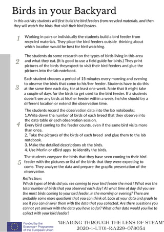 1
In this activity students will first build the bird feeders from recycled materials, and then
they will watch the birds that visit their bird feeders.
Working in pairs or individually the students build a bird feeder from
recycled materials. They place the bird feeders outside thinking about
which location would be best for bird watching.
2
3
The students do some research on the types of birds living in this area
and what they eat. (It is good to use a field guide for birds.) They print
pictures of the birds theyexpect to visit their bird feeders and glue the
pictures into the lab notebook.
Reflection:
Which types of birds did you see coming to your bird feeder the most? What was the
total number of birds that you observed each day? At what time of day did you see
the most birds coming to your bird feeder, in the morning or evening? There are
probably some more questions that you can think of. Look at your data and graph to
see if you can answer them with the data that you collected. Are there questions you
cannot yet answer with the data you have so far? What other data would you like to
collect with your bird feeder?
"READING THROUGH THE LENS OF STEAM"
2020-1-LT01-KA229-078054
The students compare the birds that they have seen coming to their bird
feeder with the pictures or list of the birds that they were expecting to
come. They analyze the data and prepare the grapfic presentation of the
observation.
Birds in your Backyard
4
Each student chooses a period of 15 minutes every morning and evening
to observe the birds that come to his/her feeder. Students have to do this
at the same time each day, for at least one week. Note that it might take
a couple of days for the birds to get used to the bird feeder. If a students
doesn’t see any birds at his/her feeder within a week, he/she should try a
different location or extend the observation time.
5
The students record the observation data into the lab notebooks:
1.Write down the number of birds of each breed that they observe into
the data table or each observation session.
Every bird coming to the feeder counts, even if the same bird visits more
than once.
2. Take the pictures of the birds of each breed and glue them to the lab
notebook.
3. Make the detailed descriptions ob the birds.
4. Use Merlin or eBird apps to identify the birds.
 