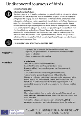 Undiscovered journeys of birds
FIND MIGRATORY ROUTE OF A CHOSEN BIRD
LINKS TO THE BOOK
Individualism and collectivism
The titular character of Richard Bach’s Jonathan Livingston Seagull is an independent gull who
would rather practice aerodynamic flight techniques than forage for food in the wake of the
fishing boats that chug up and down the shoreline of the Flock’s home. Jonathan’s staunch
individualism initially seems in direct opposition to the collectivism of the Flock. The members
of the Flock do everything the exact same way, day after day, and never question the rote
routines of boring, straightforward flight or the endless pursuit of nothing but food. However,
when Jonathan finds himself a part of a mystical new group of seagulls whose self-exile from
their home Flocks has rendered them “Outcast,” Bach makes the complex and nuanced
argument that individualism and collectivism do not have to exist in stark opposition. The
individual cannot thrive without a solid, supportive community; likewise, a truly successful
collective will be composed of individuals whose independence of thought and action inspires
and nourishes those around them.
Objectives
Overview
Investigate the ecosystems the birds live in, the food chain,
migration, the greatest threats to the existence of the birds and the
causes of extinction.
Create an awareness-raising gallery.
A bird’s habitat
There are four broad categories of habitat:
1.woodland habitats—coniferous or deciduous trees;
2. aquatic habitats—lakes, ponds, swamps, marshes, oceans, and
shorelines;
3. scrub-shrub habitats—short woody plants and bushes;
4. open habitats—grasslands, agricultural fields, and tundra.
Birds occur in all major habitat types; some generalist species may utilise
several habitats but many specialist species are confined to just one.
Forests are by far the most important habitat supporting 77% of all
species. Fifty percent of all birds have adapted to live in human modified
habitats.
Food Chain
Many animals get their food by eating other animals. These animals are
called secondary consumers, because they are the second consumer step
in the food chain.
Animals that eat secondary consumers are called tertiary (third)
consumers, because they are the third consumer step in the food chain.
"READING THROUGH THE LENS OF STEAM"
2020-1-LT01-KA229-078054
 