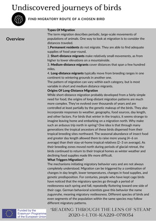 Undiscovered journeys of birds
FIND MIGRATORY ROUTE OF A CHOSEN BIRD
Overview
"READING THROUGH THE LENS OF STEAM"
2020-1-LT01-KA229-078054
Types Of Migration
The term migration describes periodic, large-scale movements of
populations of animals. One way to look at migration is to consider the
distances traveled.
1.Permanent residents do not migrate. They are able to find adequate
supplies of food year-round.
2. Short-distance migrants make relatively small movements, as from
higher to lower elevations on a mountainside.
3. Medium-distance migrants cover distances that span a few hundred
miles.
4. Long-distance migrants typically move from breeding ranges in one
continent to wintering grounds in another one.
The pattern of migration can vary within each category, but is most
variable in short and medium distance migrants.
Origins Of Long-Distance Migration
While short-distance migration probably developed from a fairly simple
need for food, the origins of long-distant migration patterns are much
more complex. They’ve evolved over thousands of years and are
controlled at least partially by the genetic makeup of the birds. They also
incorporate responses to weather, geography, food sources, day length,
and other factors. For birds that winter in the tropics, it seems strange to
imagine leaving home and embarking on a migration north. Why make
such an arduous trip north in spring? One idea is that through many
generations the tropical ancestors of these birds dispersed from their
tropical breeding sites northward. The seasonal abundance of insect food
and greater day length allowed them to raise more young (4–6 on
average) than their stay-at-home tropical relatives (2–3 on average). As
their breeding zones moved north during periods of glacial retreat, the
birds continued to return to their tropical homes as winter weather and
declining food supplies made life more difficult.
What Triggers Migration?
The mechanisms initiating migratory behavior vary and are not always
completely understood. Migration can be triggered by a combination of
changes in day length, lower temperatures, changes in food supplies, and
genetic predisposition. For centuries, people who have kept cage birds
have noticed that the migratory species go through a period of
restlessness each spring and fall, repeatedly fluttering toward one side of
their cage. German behavioral scientists gave this behavior the name
zugunruhe, meaning migratory restlessness. Different species of birds and
even segments of the population within the same species may follow
different migratory patterns.
 