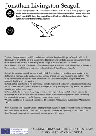 Jonathan Livingston Seagull
This is a story for people who follow their hearts and make their own rules...people who get
special pleasure out of doing something well, even if only for themselves...people who know
there's more to this living than meets the eye: they’ll be right there with Jonathan, flying
higher and faster than ever they dreamed.
The tale of unprecedented ambition and utmost curiosity, Jonathan Livingston Seagull by Richard
Bach revolves around the life of a seagull named Jonathan who wants to conquer the world by flying
off to distant lands instead of searching for the scraps of leftover food like his fellows.
Bach, through his animal protagonist, informs his readers that nothing remains impossible in this world
if one trusts one’s abilities and potentials and work tirelessly to achieve one’s goals.
Richard Bach started to work on this story in 1959. Than he lived in Long Beach and worked as va
draftsman, a mailman, and a freelance writer penning articles for Flying magazine. one night in 1959
as he walked home and heard a voice behind him say: ”Jonathan Livingston Seagull.” He turned
around to find that no one was there.
Richard rushed back home to his apartment, a little bit frightened, and when he sat down at his desk, a
full Technicolor movie played out in front of his eyes, showing the seagull’s story. Richard wrote down
what he saw as fast as he could.
Unfortunately, the movie suddenly stopped midway through. Richard was left with an incomplete
manuscript. He put it away in a drawer, where it would lie for the next eight years, when the ending
just as suddenly presented itself to him and he completed the story.
When he tried to get it published he received 19 rejections. At last, it was published by Macmillan in
1970.
Now illustrated with Russell Munson’s photographs of seagulls in flight, it would become a worldwide
best seller, selling 44 million copies (and counting) and be one of the top selling fiction novels of all
time. The book has remained continuously in print for over fifty years.
"READING THROUGH THE LENS OF STEAM"
2020-1-LT01-KA229-078054
 