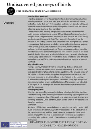Undiscovered journeys of birds
FIND MIGRATORY ROUTE OF A CHOSEN BIRD
Overview
"READING THROUGH THE LENS OF STEAM"
2020-1-LT01-KA229-078054
How Do Birds Navigate?
Migrating birds can cover thousands of miles in their annual travels, often
traveling the same course year after year with little deviation. First-year
birds often make their very first migration on their own. Somehow they can
find their winter home despite never having seen it before, and return the
following spring to where they were born.
The secrets of their amazing navigational skills aren’t fully understood,
partly because birds combine several different types of senses when they
navigate. Birds can get compass information from the sun, the stars, and by
sensing the earth’s magnetic field. They also get information from the
position of the setting sun and from landmarks seen during the day. There’s
even evidence that sense of smell plays a role, at least for homing pigeons.
Some species, particularly waterfowl and cranes, follow preferred
pathways on their annual migrations. These pathways are often related to
important stopover locations that provide food supplies critical to the birds’
survival. Smaller birds tend to migrate in broad fronts across the landscape.
Studies using eBird data have revealed that many small birds take different
routes in spring and fall, to take advantage of seasonal patterns in weather
and food.
Migration Hazards
Taking a journey that can stretch to a round-trip distance of several
thousand miles is a dangerous and arduous undertaking. It is an effort that
tests both the birds’ physical and mental capabilities. The physical stress of
the trip, lack of adequate food supplies along the way, bad weather, and
increased exposure to predators all add to the hazards of the journey.
In recent decades long-distant migrants have been facing a growing threat
from communication towers and tall buildings. Many species are attracted
to the lights of tall buildings and millions are killed each year in collisions
with the structures.
Studying Migration
Scientists use several techniques in studying migration, including banding,
satellite tracking, and a relatively new method involving lightweight devices
known as geolocators. One of the goals is to locate important stopover and
wintering locations. Once identified, steps can be taken to protect and save
these key locations.
Extinction
A total of 182 bird species are believed to have become extinct since 1500.
Avian extinctions are continuing, with 19 species lost in the last quarter of
the twentieth century and four more known or suspected to have gone
extinct since 2000. The rate of extinctions on continents appears to be
increasing, principally as a result of extensive and expanding habitat
destruction.
 