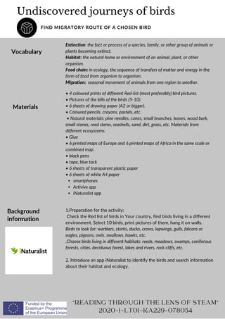 Undiscovered journeys of birds
FIND MIGRATORY ROUTE OF A CHOSEN BIRD
Vocabulary
"READING THROUGH THE LENS OF STEAM"
2020-1-LT01-KA229-078054
Extinction: the fact or process of a species, family, or other group of animals or
plants becoming extinct.
Habitat: the natural home or environment of an animal, plant, or other
organism.
Food chain: in ecology, the sequence of transfers of matter and energy in the
form of food from organism to organism.
Migration: seasonal movement of animals from one region to another.
Materials
smartphones
Artivive app
iNaturalist app
• 4 coloured prints of different Red-list (most preferably) bird pictures.
• Pictures of the bills of the birds (5-10).
• 6 sheets of drawing paper (A2 or bigger).
• Coloured pencils, crayons, pastels, etc.
• Natural materials: pine needles, cones, small branches, leaves, wood bark,
small stones, reed stems, seashells, sand, dirt, grass, etc. Materials from
different ecosystems.
• Glue
• 6 printed maps of Europe and 6 printed maps of Africa in the same scale or
combined map.
• black pens
• tape, blue tack
• 6 sheets of transparent plastic paper
• 6 sheets of white A4 paper
Background
information
1.Preparation for the activity:
Check the Red list of birds in Your country, find birds living in a different
environment. Select 10 birds, print pictures of them, hang it on walls.
Birds to look for: warblers, storks, ducks, crows, lapwings, gulls, falcons or
eagles, pigeons, owls. swallows, hawks, etc.
.Choose birds living in different habitats: reeds, meadows, swamps, coniferous
forests, cities, deciduous forest, lakes and rivers, rock cliffs, etc.
2. Introduce an app iNaturalist to identify the birds and search information
about their habitat and ecology.
 