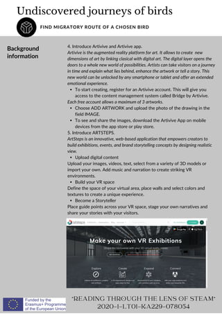 To start creating, register for an Artivive account. This will give you
access to the content management system called Bridge by Artivive.
Choose ADD ARTWORK and upload the photo of the drawing in the
field IMAGE.
To see and share the images, download the Artivive App on mobile
devices from the app store or play store.
Upload digital content
Build your VR space
Become a Storyteller
4. Introduce Artivive and Artivive app.
Artivive is the augmented reality platform for art. It allows to create new
dimensions of art by linking clasical with digital art. The digital layer opens the
doors to a whole new world of possibilities. Artists can take visitors on a journey
in time and explain what lies behind, enhance the artwork or tell a story. This
new world can be unlocked by any smartphone or tablet and offer an extended
emotional experience.
Each free account allows a maximum of 3 artworks.
5. Introduce ARTSTEPS.
ArtSteps is an innovative, web-based application that empowers creators to
build exhibitions, events, and brand storytelling concepts by designing realistic
view.
Upload your images, videos, text, select from a variety of 3D models or
import your own. Add music and narration to create striking VR
environments.
Define the space of your virtual area, place walls and select colors and
textures to create a unique experience.
Place guide points across your VR space, stage your own narratives and
share your stories with your visitors.
Undiscovered journeys of birds
FIND MIGRATORY ROUTE OF A CHOSEN BIRD
"READING THROUGH THE LENS OF STEAM"
2020-1-LT01-KA229-078054
Background
information
 