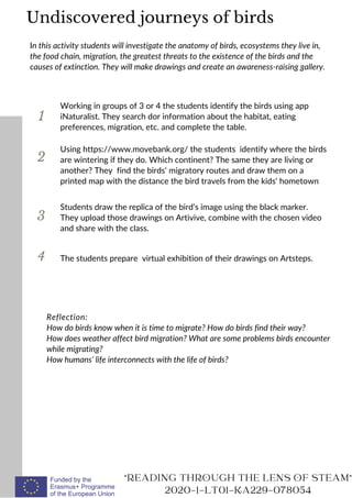 1
In this activity students will investigate the anatomy of birds, ecosystems they live in,
the food chain, migration, the greatest threats to the existence of the birds and the
causes of extinction. They will make drawings and create an awareness-raising gallery.
Working in groups of 3 or 4 the students identify the birds using app
iNaturalist. They search dor information about the habitat, eating
preferences, migration, etc. and complete the table.
2
3
Using https://www.movebank.org/ the students identify where the birds
are wintering if they do. Which continent? The same they are living or
another? They find the birds‘ migratory routes and draw them on a
printed map with the distance the bird travels from the kids‘ hometown
Reflection:
How do birds know when it is time to migrate? How do birds find their way?
How does weather affect bird migration? What are some problems birds encounter
while migrating?
How humans‘ life interconnects with the life of birds?
"READING THROUGH THE LENS OF STEAM"
2020-1-LT01-KA229-078054
4
Students draw the replica of the bird’s image using the black marker.
They upload those drawings on Artivive, combine with the chosen video
and share with the class.
The students prepare virtual exhibition of their drawings on Artsteps.
Undiscovered journeys of birds
 