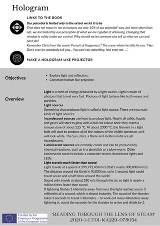 Hologram
MAKE A HOLOGRAM LIKE PROJECTOR
LINKS TO THE BOOK
Our potential is limited only to the extent we let it to be
That does not mean in ‘we as humans use only 10% of our potential’ way, but more often than
not, we are limited by our perception of what we are capable of achieving. Changing that
mindset is solely under our control. Why should we let someone else tell us what we can and
can’t do?
Remember Chris from the movie ‘Pursuit of Happyness’? The scene where he tells his son, “Hey.
Don’t ever let somebody tell you… You can’t do something. Not even me. …’.
Objectives
Overview
Explore light and reflection.
Construct holram like projector.
Light is a form of energy produced by a light source. Light is made of
photons that travel very fast. Photons of light behave like both waves and
particles.
Light sources
Something that produces light is called a light source. There are two main
kinds of light sources:
Incandescent sources use heat to produce light. Nearly all solids, liquids
and gases will start to glow with a dull red colour once they reach a
temperature of about 525 °C. At about 2300 °C, the filament in a light
bulb will start to produce all of the colours of the visible spectrum, so it
will look white. The Sun, stars, a flame and molten metal are all
incandescent.
Luminescent sources are normally cooler and can be produced by
chemical reactions, such as in a glowstick or a glow-worm. Other
luminescent sources include a computer screen, fluorescent lights and
LEDs.
Light travels much faster than sound
Light travels at a speed of 299,792,458 m/s (that’s nearly 300,000 km/s!).
The distance around the Earth is 40,000 km, so in 1 second, light could
travel seven and a half times around the world.
Sound only travels at about 330 m/s through the air, so light is nearly a
million times faster than sound.
If lightning flashes 1 kilometre away from you, the light reaches you in 3
millionths of a second, which is almost instantly. The sound of the thunder
takes 3 seconds to travel 1 kilometre – to work out many kilometres away
lightning is, count the seconds for the thunder to arrive and divide by 3.
"READING THROUGH THE LENS OF STEAM"
2020-1-LT01-KA229-078054
 