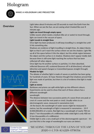 Light takes about 8 minutes and 20 seconds to reach the Earth from the
Sun. When we see the Sun, we are seeing what it looked like over 8
minutes ago.
Light can travel through empty space
Unlike sound, which needs a medium (like air or water) to travel through,
light can travel in the vacuum of space.
Light travels in straight lines
Once light has been produced, it will keep travelling in a straight line until
it hits something else.
Shadows are evidence of light travelling in straight lines. An object blocks
light so that it can’t reach the surface where we see the shadow. Light fills
up all of the space before it hits the object, but the whole region between
the object and the surface is in shadow. Shadows don’t appear totally dark
because there is still some light reaching the surface that has been
reflected off other objects.
Once light has hit another surface or particles, it is then absorbed,
reflected (bounces off), scattered (bounces off in all directions), refracted
(direction and speed changes) or transmitted (passes straight through).
Models for light
The debate of whether light is made of waves or particles has been going
for hundreds of years. Sir Isaac Newton thought that shadows proved that
light was made of particles, but there is a lot of evidence that light is made
of waves.
Light as waves
Rainbows and prisms can split white light up into different colours.
Experiments can be used to show that each of these colours has a
different wavelength
wavelength
The distance between two successive points of a wave (from one peak or
crest of a wave and the next peak or crest). Usually refers to an
electromagnetic wave, measured in nanometres (nm).
.At the beach, the wavelength of water waves might be measured in
metres, but the wavelength of light is measured in nanometres – 10-9
(0.000,000,001) of a metre. Red light has a wavelength of nearly 700 nm
(that’s 7 ten-thousandths of a millimetre) while violet light is only 400 nm
(4 ten-thousandths of a millimetre).
Visible light is only a very small part of the electromagnetic spectrum – it’s
just that this is the range of wavelengths our eyes can detect.
Hologram
MAKE A HOLOGRAM LIKE PROJECTOR
Overview
"READING THROUGH THE LENS OF STEAM"
2020-1-LT01-KA229-078054
 