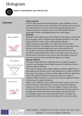 Light as particles
In 1905, Albert Einstein proposed that light is made of billions of small
packets of energy that we now call photons. These photons have no mass,
but each photon has a specific amount of energy that depends on its
frequency (number of vibrations per second). Each photon still has a
wavelength. Shorter wavelength photons have more energy.
Reflection
Reflection is when light bounces off an object. If the surface is smooth and
shiny, like glass, water or polished metal, the light will reflect at the same
angle as it hit the surface. This is called specular reflection.
Diffuse reflection is when light hits an object and reflects in lots of
different directions. This happens when the surface is rough. Most of the
things we see are because light from a source has reflected off it.
For example, if you look at a bird, light has reflected off that bird and
travelled in nearly all directions. If some of that light enters your eyes, it
hits the retina at the back of your eyes. An electrical signal is passed to
your brain, and your brain interprets the signals as an image.
Specular reflection
The angle at which light hits a reflecting surface is called the angle of
incidence, and the angle at which light bounces off a reflecting surface is
called the angle of reflection
If you want to measure these angles, imagine a perfectly straight line at a
right angle to the reflective surface (this imaginary line is called ‘normal’). If
you measure the angle of incidence and the angle of reflection against the
normal, the angle of incidence is exactly the same as the angle of
reflection. With a flat mirror, it is easy to show that the angle of reflection
is the same as the angle of incidence.
Water is also a reflective surface. When the water in a lake or sea is very
still, the reflection of the landscape is perfect, because the reflecting
surface is very flat. However, if there are ripples or waves in the water,
the reflection becomes distorted. This is because the reflecting surface is
no longer flat and may have humps and troughs caused by the wind.
It is possible to make mirrors that behave like humps or troughs, and
because of the different way they reflect light, they can be very useful.
Hologram
MAKE A HOLOGRAM LIKE PROJECTOR
Overview
"READING THROUGH THE LENS OF STEAM"
2020-1-LT01-KA229-078054
 