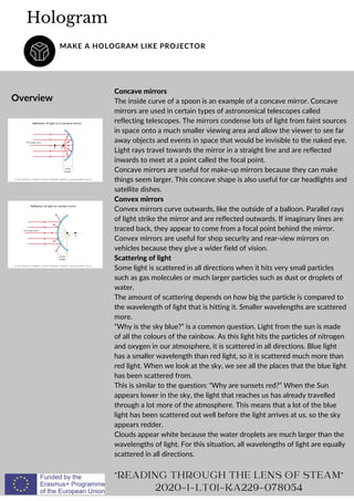 Concave mirrors
The inside curve of a spoon is an example of a concave mirror. Concave
mirrors are used in certain types of astronomical telescopes called
reflecting telescopes. The mirrors condense lots of light from faint sources
in space onto a much smaller viewing area and allow the viewer to see far
away objects and events in space that would be invisible to the naked eye.
Light rays travel towards the mirror in a straight line and are reflected
inwards to meet at a point called the focal point.
Concave mirrors are useful for make-up mirrors because they can make
things seem larger. This concave shape is also useful for car headlights and
satellite dishes.
Convex mirrors
Convex mirrors curve outwards, like the outside of a balloon. Parallel rays
of light strike the mirror and are reflected outwards. If imaginary lines are
traced back, they appear to come from a focal point behind the mirror.
Convex mirrors are useful for shop security and rear-view mirrors on
vehicles because they give a wider field of vision.
Scattering of light
Some light is scattered in all directions when it hits very small particles
such as gas molecules or much larger particles such as dust or droplets of
water.
The amount of scattering depends on how big the particle is compared to
the wavelength of light that is hitting it. Smaller wavelengths are scattered
more.
“Why is the sky blue?” is a common question. Light from the sun is made
of all the colours of the rainbow. As this light hits the particles of nitrogen
and oxygen in our atmosphere, it is scattered in all directions. Blue light
has a smaller wavelength than red light, so it is scattered much more than
red light. When we look at the sky, we see all the places that the blue light
has been scattered from.
This is similar to the question: “Why are sunsets red?” When the Sun
appears lower in the sky, the light that reaches us has already travelled
through a lot more of the atmosphere. This means that a lot of the blue
light has been scattered out well before the light arrives at us, so the sky
appears redder.
Clouds appear white because the water droplets are much larger than the
wavelengths of light. For this situation, all wavelengths of light are equally
scattered in all directions.
Hologram
MAKE A HOLOGRAM LIKE PROJECTOR
Overview
"READING THROUGH THE LENS OF STEAM"
2020-1-LT01-KA229-078054
 