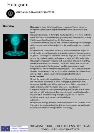 Hologram - a three-dimensional image reproduced from a pattern of
interference produced by a split coherent beam of radiation (such as a
laser).
Hologram technology is starting to slowly impact our lives more and more.
Medical students are now being taught using new “mixed-reality” training
that involves them learning from life-like holograms.
The entertainment industry has also jumped on the hologram bandwagon,
performers can now be beamed around the world or even into a mobile
game.
In simple terms, hologram technology is a three-dimensional projection
which can be seen without using any special equipment such as cameras
or glasses. The image can be viewed from any angle, so as the user walks
around the display the object will appear to move and shift realistically.
Holographic images can be static, such as a picture of a product, or they
may be animated sequences which can be watched by multiple people
from any viewpoint. The technology used to capture and project
holograms has advanced rapidly in recent years. These latest techniques
allow increasingly convincing and interactive models to be displayed and
are expected to become even more widespread in the future.
In the classroom
One of the most exciting applications of holograms is the improvement of
the educational experience. In order to engage students more fully,
interactive digital lessons will be used in schools. This combination of
digital and real-world information is known as mixed reality.
Complex subjects can be taught using holographic images that students
can interact with and examine. For example, pupils can virtually explore
the ruins of an ancient building during history lessons, or observe
individual atomic particles and how they behave.
Alternative
Hologram technology will likely be beyond many schools currently due to
the cost of the equipment and the training time required for teachers to
become comfortable working with this technology.
Hologram
MAKE A HOLOGRAM LIKE PROJECTOR
Overview
"READING THROUGH THE LENS OF STEAM"
2020-1-LT01-KA229-078054
 