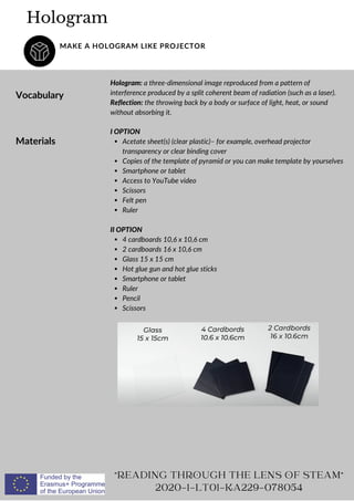 Hologram: a three-dimensional image reproduced from a pattern of
interference produced by a split coherent beam of radiation (such as a laser).
Reflection: the throwing back by a body or surface of light, heat, or sound
without absorbing it.
Hologram
MAKE A HOLOGRAM LIKE PROJECTOR
Vocabulary
"READING THROUGH THE LENS OF STEAM"
2020-1-LT01-KA229-078054
Materials Acetate sheet(s) (clear plastic)– for example, overhead projector
transparency or clear binding cover
Copies of the template of pyramid or you can make template by yourselves
Smartphone or tablet
Access to YouTube video
Scissors
Felt pen
Ruler
4 cardboards 10,6 x 10,6 cm
2 cardboards 16 x 10,6 cm
Glass 15 x 15 cm
Hot glue gun and hot glue sticks
Smartphone or tablet
Ruler
Pencil
Scissors
I OPTION
II OPTION
 