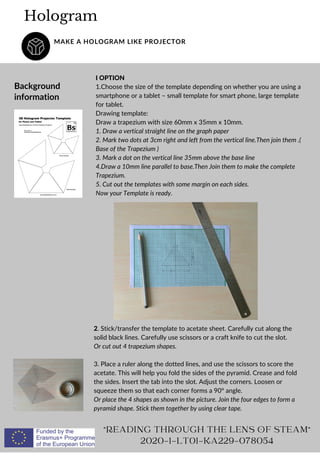 I OPTION
1.Choose the size of the template depending on whether you are using a
smartphone or a tablet – small template for smart phone, large template
for tablet.
Drawing template:
Draw a trapezium with size 60mm x 35mm x 10mm.
1. Draw a vertical straight line on the graph paper
2. Mark two dots at 3cm right and left from the vertical line.Then join them .(
Base of the Trapezium )
3. Mark a dot on the vertical line 35mm above the base line
4.Draw a 10mm line parallel to base.Then Join them to make the complete
Trapezium.
5. Cut out the templates with some margin on each sides.
Now your Template is ready.
Hologram
MAKE A HOLOGRAM LIKE PROJECTOR
Background
information
"READING THROUGH THE LENS OF STEAM"
2020-1-LT01-KA229-078054
2. Stick/transfer the template to acetate sheet. Carefully cut along the
solid black lines. Carefully use scissors or a craft knife to cut the slot.
Or cut out 4 trapezium shapes.
3. Place a ruler along the dotted lines, and use the scissors to score the
acetate. This will help you fold the sides of the pyramid. Crease and fold
the sides. Insert the tab into the slot. Adjust the corners. Loosen or
squeeze them so that each corner forms a 90° angle.
Or place the 4 shapes as shown in the picture. Join the four edges to form a
pyramid shape. Stick them together by using clear tape.
 