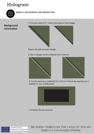 5. Prepare the box structure.
4. Cut the opening in cardboard 16 x 10,6 cm. Ensure the opening size is
suitable for your mobile phone.
2. Cut out a strip of 2 - 3 mm of the basis of one triangle.
Hologram
MAKE A HOLOGRAM LIKE PROJECTOR
Background
information
"READING THROUGH THE LENS OF STEAM"
2020-1-LT01-KA229-078054
Repeat this with one more triangle.
3. Glue 2 triangles on the cardboard 10,6 x 10,6 cm.
 