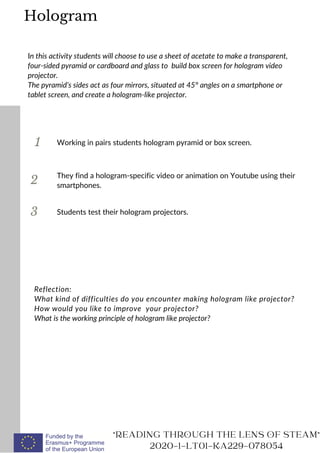 1
In this activity students will choose to use a sheet of acetate to make a transparent,
four-sided pyramid or cardboard and glass to build box screen for hologram video
projector.
The pyramid’s sides act as four mirrors, situated at 45° angles on a smartphone or
tablet screen, and create a hologram-like projector.
Working in pairs students hologram pyramid or box screen.
2
3
They find a hologram-specific video or animation on Youtube using their
smartphones.
Reflection:
What kind of difficulties do you encounter making hologram like projector?
How would you like to improve your projector?
What is the working principle of hologram like projector?
"READING THROUGH THE LENS OF STEAM"
2020-1-LT01-KA229-078054
Students test their hologram projectors.
Hologram
 