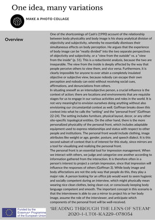 One idea, many variations
MAKE A PHOTO COLLAGE
Overview
One of the shortcomings of Cash's (1990) account of the relationship
between body physicality and body image is his sharp analytical division of
objectivity and subjectivity, whereby he essentially dismisses their
simultaneous effects on body perception. He argues that the experience
of body image can be "neatly divided" into the two separate perspectives
of objectivity and subjectivity, or a "view from the outside" vs. a "view
from the inside" (p. 51). This is a reductionist analysis, because the two are
inseparable. The view from the inside is deeply affected by the way that
people perceive others to view them, and vice versa. Furthermore, it is
clearly impossible for anyone to ever attain a completely insulated
objective or subjective view, because nobody can escape their own
perception and nobody can exist without receiving social cues,
affirmations, and denunciations from others.
In situating oneself as an intersubjective person, a crucial influence is the
context of action; there are locations and environments that are requisite
stages for us to engage in our various activities and roles in the world. It is
not very meaningful to envision ourselves doing anything without also
envisioning our circumstantial context as well. Goffman breaks down this
context into what he calls the "setting" and the "personal front" (Goffman
22-24). The setting includes furniture, physical layout, decor, or any other
site-specific topological entities. On the other hand, there is the more
personalized physicality of the personal front, which includes adaptable
equipment used to express relationships and status with respect to other
people and institutions. The personal front would include clothing, image
attributes like weight or age, gender, posture, and speech dialect. It is this
second subset of context that is of interest for this study, since mirrors are
a tool for visualizing and realizing the personal front.
The personal front is an essential tool for impression management. When
we interact with others, we judge and categorize one another according to
information gathered from the interaction. It is therefore often in a
person's interest to project a certain impression, since that impression will
influence the responses of others (Goffman 3). While body image and
body affectations are not the only way that people do this, they play a
major role. A person looking for an office job would want to seem hygienic
and socially competent during an interview, which might physically mean
wearing nice clean clothes, being clean-cut, or consciously keeping body
language competent and smooth. The important concept in this scenario is
that the interviewee is able to use a mirror to project his or her body
image, assume the role of the interviewer, and anticipate which
components of the personal front will be well-received.
"READING THROUGH THE LENS OF STEAM"
2020-1-LT01-KA229-078054
 