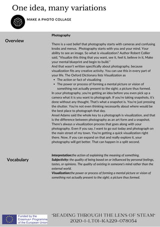 One idea, many variations
MAKE A PHOTO COLLAGE
Overview
The action or fact of visualizing
The power or process of forming a mental picture or vision of
something not actually present to the sight; a picture thus formed.
Photography
There is a vast belief that photography starts with cameras and confusing
knobs and menus. Photography starts with you and your mind. Your
ability to see an image. So what is visualization? Author Robert Collier
said, “Visualize this thing that you want, see it, feel it, believe in it, Make
your mental blueprint and begin to build.”
And that wasn’t written specifically about photography, because
visualization fits any creative activity. You can use this in every part of
your life. The Oxford Dictionary lists Visualization as
In your photography, you’re getting an idea before you even pick up a
camera what it is you want to photograph. If you’re taking snapshots, it’s
done without any thought. That’s what a snapshot is. You’re just pressing
the shutter. You’re not even thinking necessarily about where would be
the best place to photograph that day.
Ansel Adams said the whole key to a photograph is visualization, and that
is the difference between photography as an art form and a snapshot.
There’s always a visualization process that goes along with your
photography. Even if you say, I want to go out today and photograph on
the main street of my town. You’re getting a quick visualization right
there. Now, if you can expand on that and really explore it, your
photography will get better. That can happen in a split second.
"READING THROUGH THE LENS OF STEAM"
2020-1-LT01-KA229-078054
Vocabulary
Interpretation:the action of explaining the meaning of something.
Subjectivity: the quality of being based on or influenced by personal feelings,
tastes, or opinions. The quality of existing in someone's mind rather than the
external world.
Visualization:the power or process of forming a mental picture or vision of
something not actually present to the sight; a picture thus formed.
 